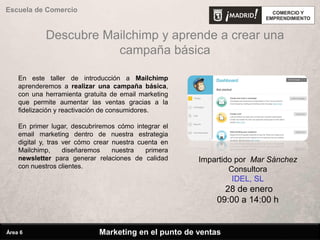 Descubre Mailchimp y aprende a crear una
campaña básica
En este taller de introducción a Mailchimp
aprenderemos a realizar una campaña básica,
con una herramienta gratuita de email marketing
que permite aumentar las ventas gracias a la
fidelización y reactivación de consumidores.
En primer lugar, descubriremos cómo integrar el
email marketing dentro de nuestra estrategia
digital y, tras ver cómo crear nuestra cuenta en
Mailchimp, diseñaremos nuestra primera
newsletter para generar relaciones de calidad
con nuestros clientes.
Impartido por Mar Sánchez
Consultora
IDEL, SL
28 de enero
09:00 a 14:00 h
Marketing en el punto de ventas
Escuela de Comercio
Área 6
 