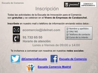 Inscripción
91 732 65 55
Horario de atención:
Lunes a Viernes de 09:00 a 14:00
ecomercio@idelnet.com
Todas las actividades de la Escuela de Innovación para el Comercio
son gratuitas y se celebran en el Vivero de Empresas de Carabanchel.
Inscríbete en nuestro mail o teléfono de información enviando estos datos :
Escuela de Comercio
Te invitamos a conversar con nosotros en nuestras redes sociales:
@ComercioEscuela Escuela de Comercio
Escuela Comercio Madrid
 Nombre y apellidos
 DNI/ NIE
 Teléfono de contacto
 Curso de tu interés
 