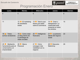 Programación Enero
Lunes Martes Miércoles Jueves Viernes
4 5 6 7 8
11 12 El marketing
de resultados
existe
13 Todo lo que
tienes que saber
sobre E-commerce
14 Crear o
desaparecer: La
creatividad está
presente en todos
los ámbitos
15
18 Todos
somos vendedores
19 Como crear
un blog dentro de
tu estrategia de
redes sociales
20 Inteligencia
financiera
21 La persona
detrás del negocio
existe
22
25 Mediación,
herramienta para el
comerciante y el
emprendedor
26 Marca
Personal
27 Cómo
conseguir más
visibilidad con tu
negocio
28 Descubre
Mailchimp
29
Escuela de Comercio
 