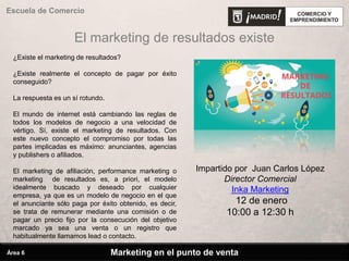 El marketing de resultados existe
¿Existe el marketing de resultados?
¿Existe realmente el concepto de pagar por éxito
conseguido?
La respuesta es un sí rotundo.
El mundo de internet está cambiando las reglas de
todos los modelos de negocio a una velocidad de
vértigo. Sí, existe el marketing de resultados. Con
este nuevo concepto el compromiso por todas las
partes implicadas es máximo: anunciantes, agencias
y publishers o afiliados.
El marketing de afiliación, performance marketing o
marketing de resultados es, a priori, el modelo
idealmente buscado y deseado por cualquier
empresa, ya que es un modelo de negocio en el que
el anunciante sólo paga por éxito obtenido, es decir,
se trata de remunerar mediante una comisión o de
pagar un precio fijo por la consecución del objetivo
marcado ya sea una venta o un registro que
habitualmente llamamos lead o contacto.
Marketing en el punto de venta
Escuela de Comercio
Área 6
Impartido por Juan Carlos López
Director Comercial
Inka Marketing
12 de enero
10:00 a 12:30 h
 
