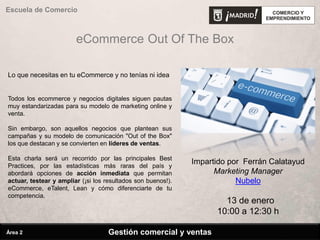 eCommerce Out Of The Box
Lo que necesitas en tu eCommerce y no tenías ni idea
Todos los ecommerce y negocios digitales siguen pautas
muy estandarizadas para su modelo de marketing online y
venta.
Sin embargo, son aquellos negocios que plantean sus
campañas y su modelo de comunicación "Out of the Box"
los que destacan y se convierten en líderes de ventas.
Esta charla será un recorrido por las principales Best
Practices, por las estadísticas más raras del país y
abordará opciones de acción inmediata que permitan
actuar, testear y ampliar (¡si los resultados son buenos!).
eCommerce, eTalent, Lean y cómo diferenciarte de tu
competencia.
Impartido por Ferrán Calatayud
Marketing Manager
Nubelo
13 de enero
10:00 a 12:30 h
Gestión comercial y ventas
Escuela de Comercio
Área 2
 
