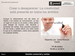 Crear o desaparecer: La creatividad
está presente en todos los ámbitos
Aunque la relacionemos con las artes, el
diseño y los medios de comunicación, no hay
un lugar en el que no se pueda y deba aplicar
para trabajar de manera más eficiente y
aumentar las ventas. Este pequeño programa
de dos horas y media ofrece una visión sobre
lo que es la creatividad y sobre cómo aplicarla
en cualquier ámbito.
Impartido por Jaime Miranda
Coach
14 de enero
10:00 a 12:30 h
Gestión comercial y ventas
Escuela de Comercio
Área 2
 