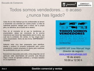 Todos somos vendedores… o acaso
¿nunca has ligado?
Gestión comercial y ventas
Escuela de Comercio
Área 2
Impartido por Jose Manuel Vega
Director de negocio
www.josemanuelvega.com
18 de enero
10:00 a 12:30 h
Cada día es más habitual que los profesionales se lancen
a emprender una actividad por cuenta propia. La idea es
realmente atractiva: trabajar para ti mismo, ser tu propio
jefe y en definitiva, ser el dueño de tu destino.
Pero en el momento en el que te transformas en
emprendedor, debes ser consciente de la enorme
importancia que tienen las capacidades para la venta, sea
cual sea tu profesión. Sin ventas, no hay ningún futuro
como emprendedor. Dicho de otra forma: EMPRENDER =
VENDER.
Solemos estar muy bien preparados para planificar,
diseñar y producir un proyecto profesional, pero ¿cómo
presentamos nuestra propuesta al cliente para maximizar
las posibilidades de que nos contrate?
Buscaremos respuestas para está y otras preguntas con el
particular estilo desenfadado del ponente José Manuel
Vega a través de ejemplos prácticos y consejos basados
en su experiencia.
 