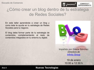 ¿Cómo crear un blog dentro de tu estrategia
de Redes Sociales?
Impartido por Gracia Sánchez
Directora de
Infinity Group
19 de enero
10:00 a 12:30 h
Escuela de Comercio
En este taller aprenderás a crear un blog y
como éste te ayuda en tu estrategia de Redes
Sociales para tu negocio.
El blog debe formar parte de tu estrategia de
contenidos, complementando al resto de
contenidos integrados en tu entorno tu digital.
Nuevas TecnologíasÁrea 5
 