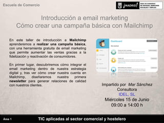 Introducción a email marketing
Cómo crear una campaña básica con Mailchimp
En este taller de introducción a Mailchimp
aprenderemos a realizar una campaña básica,
con una herramienta gratuita de email marketing
que permite aumentar las ventas gracias a la
fidelización y reactivación de consumidores.
En primer lugar, descubriremos cómo integrar el
email marketing dentro de nuestra estrategia
digital y, tras ver cómo crear nuestra cuenta en
Mailchimp, diseñaremos nuestra primera
newsletter para generar relaciones de calidad
con nuestros clientes. Impartido por Mar Sánchez
Consultora
IDEL, SL
Miércoles 15 de Junio
09:00 a 14:00 h
TIC aplicadas al sector comercial y hostelero
Escuela de Comercio
Área 1
 