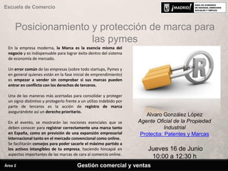 Posicionamiento y protección de marca para
las pymes
Escuela de Comercio
Alvaro González López
Agente Oficial de la Propiedad
Industrial
Protectia: Patentes y Marcas
Jueves 16 de Junio
10:00 a 12:30 h
En la empresa moderna, la Marca es la esencia misma del
negocio y es indispensable para lograr éxito dentro del sistema
de economía de mercado.
Un error común de las empresas (sobre todo startups, Pymes y
en general quienes están en la fase inicial de emprendimiento)
es empezar a vender sin comprobar si sus marcas pueden
entrar en conflicto con los derechos de terceros.
Una de las maneras más acertadas para consolidar y proteger
un signo distintivo y protegerlo frente a un utilizo indebido por
parte de terceros es la acción de registro de marca
asegurándote así un derecho prioritario.
En el evento, se mostrarán las nociones esenciales que se
deben conocer para registrar correctamente una marca tanto
en España, como en previsión de una expansión empresarial
internacional tanto en el mercado convencional como online.
Se facilitarán consejos para poder sacarle el máximo partido a
los activos intangibles de tu empresa, haciendo hincapié en
aspectos importantes de las marcas de cara al comercio online.
Gestión comercial y ventasÁrea 2
 