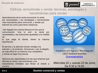 Escuela de Comercio
Impartido por Agustín Monteagudo
CEO Gransol eventos
Gransoleventos
Miércoles 22 y Jueves 23 de Junio
De 9:30 a 14:00
Disfruta, emociónate y vende: técnicas, estrategias y
herramientas para vender
Gestión comercial y ventasÁrea 2
Aprenderemos de la venta emocional, la venta
por necesidades y las estrategias y herramientas
más importantes para comunicar, y vender por
Internet así como para tener presencia.
Han llegado los nuevos tiempos en los que la
comunicación “one to one”, la venta por
necesidades y las soluciones ajustadas a la medida
de
lo que paga el cliente, tienen la máxima
importancia.
El servicio y la atención toman ventaja a la
solución o al producto. Convencer y ser el elegido,
es más difícil en un entorno muy competitivo
y dónde se bajan los precios.
Veremos las capacidades con las que tenemos que
afrontar la venta y las emociones y los
mecanismos mentales que llevan al cliente a
comprar.
 