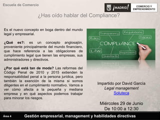 Escuela de Comercio
Impartido por David García
Legal management
Soluteca
Miércoles 29 de Junio
De 10:00 a 12:30
Es el nuevo concepto en boga dentro del mundo
legal y empresarial.
¿Qué es?: es un concepto anglosajón,
proveniente principalmente del mundo financiero,
que hace referencia a las obligaciones de
cumplimiento legal que tienen las empresas, sus
administradores y directivos.
¿Por qué está tan de moda? Las reformas del
Código Penal de 2010 y 2015 extienden la
responsabilidad penal a la persona jurídica, pero
también la exención de la misma si somos
diligentes en el cumplimiento normativo. Vamos a
ver cómo afecta a la pequeña y mediana
empresa y en qué aspectos podemos trabajar
para minorar los riesgos.
¿Has oído hablar del Compliance?
Gestión empresarial, management y habilidades directivasÁrea 4
 