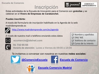 Inscripción
Estas actividades de la Escuela de Innovación para el Comercio son gratuitas y se
celebran en el Vivero de Empresas de Carabanchel.
Puedes inscribirte:
Escuela de Comercio
Te invitamos a conversar con nosotros en nuestras redes sociales:
@ComercioEscuela Escuela de Comercio
Escuela Comercio Madrid
 Nombre y apellidos
 DNI/ NIE
 Teléfono de contacto
 Curso de tu interés
http://www.madridemprende.com/es/agenda
91 732 65 55
Horario de atención: Lunes a Viernes de 09:00 a 14:00
A través de nuestro mail o teléfono enviando estos datos
A través del formulario de inscripción habilitado en la Agenda de la web
madridemprende.es
 