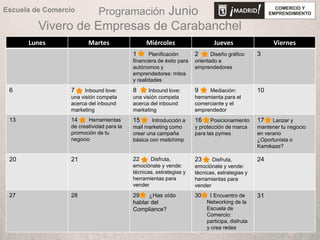 Programación Junio
Vivero de Empresas de Carabanchel
Lunes Martes Miércoles Jueves Viernes
1 Planificación
financiera de éxito para
autónomos y
emprendedores: mitos
y realidades
2 Diseño gráfico
orientado a
emprendedores
3
6 7 Inbound love:
una visión competa
acerca del inbound
marketing
8 Inbound love:
una visión competa
acerca del inbound
marketing
9 Mediación:
herramienta para el
comerciante y el
emprendedor
10
13 14 Herramientas
de creatividad para la
promoción de tu
negocio
15 Introducción a
mail marketing como
crear una campaña
básica con mailchimp
16 Posicionamiento
y protección de marca
para las pymes
17 Lanzar y
mantener tu negocio
en verano
¿Oportunista o
Kamikaze?
20 21 22 Disfruta,
emociónate y vende:
técnicas, estrategias y
herramientas para
vender
23 Disfruta,
emociónate y vende:
técnicas, estrategias y
herramientas para
vender
24
27 28 29 ¿Has oído
hablar del
Compliance?
30 I Encuentro de
Networking de la
Escuela de
Comercio:
participa, disfruta
y crea redes
31
Escuela de Comercio
 
