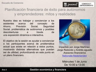 Planificación financiera de éxito para autónomos
y emprendedores: mitos y realidades
Gestión económica y financiera
Escuela de Comercio
Área 3
Impartido por Jorge Martínez,
Jorge Redondo y Andrés aguado
Asesores financieros
Nationale-Nederlanden
Miércoles 1 de Junio
De 10:00 a 13:00
Nuestra idea es trabajar y concienciar a los
asistentes acerca del concepto de
Ahorro, Previsión Social, Seguridad
Social, problemática de autónomos y posibles
descoberturas a través de
una exposición dinámica e interactiva.
El objetivo de la sesión es ayudar a concienciar
a los participantes acerca de problemática
actual que existe en relación a estos puntos,
mostrando distintas alternativas que puedan
ser de utilidad, profundizando en este punto en
un plano financiero.
 