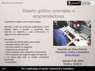 Diseño gráfico orientado a
emprendedores
Impartido por Elena Estruch
Diseñadora gráfica e ilustradora
Elena Estruch
Jueves 2 de Junio
10:00 a 14:00 h
Tic´s aplicadas al sector comercial y hostelero
Escuela de Comercio
Área 1
Emprende tu negocio con la mejor imagen
Aprende a crear tus productos publicitarios, como
tarjetas, flyers y carteles, y prepáralos para
imprimir en imprenta o para promocionar tu
negocio en las redes sociales.
Aprenderás:
– Las bases del diseño gráfico paso a paso
– Principios básicos del color
– Primeros auxilios en tipografía
– Esquemas de composición
– Cómo combinar color, tipografía y composición
– Cómo preparar las imágenes según los soportes
– Las bases para crear tu imagen corporativa
(branding)
– Proveedores
 
