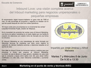 Escuela de Comercio
Impartido por Jorge Jiménez y Alfred
Mancera
Martes 7 y Miércoles 8 de Junio
De 9:30 a 13:30
Inbound Love: una visión completa acerca
del Inboud marketing para negocios unipersonales o
pequeñas empresas
Marketing en el punto de venta y técnicas AVECÁrea 6
El emprendedor digital hispano-hablante no gana más de 750$ al
mes. Un alto porcentaje de proyectos y negocios no resisten con lo
que les queda después de cubrir los costes operativos.
“El mayor coste para una empresa es no incrementar las ventas”
Leopoldo Fernández Pujals, creador de Telepizza.
De la necesidad de aumentar las ventas nace el Inbound Marketing,
una forma de aplicar marketing en el medio digital que nos facilita la
creación de relaciones con nuestro nicho de mercado de una forma
no intrusiva.
El Inbound Marketing es una metodología de venta formada por
diferentes técnicas de marketing que tiene como objetivo la
captación de clientes mediante acciones y relaciones basadas en el
aporte de valor.
Este taller te ofrece 8 horas de formación teórica y práctica para que
conozcas a fondo qué propone el Inbound Marketing.
La misión es que te lleves un mapa global y detallado de cada área
que lo compone y sepas cómo aplica todo ello para atraer tráfico
cualificado a tu sitio web, crear relaciones sostenibles y aumentar
ventas.
 