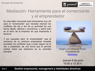 Mediación: Herramienta para el comerciante
y el emprendedor
Escuela de Comercio
Angel Luis Vázquez Torres
Presidente de
Mediators
Jueves 9 de junio
10:00 a 12:30 h
En esta taller conocerás esta herramienta muy útil
para el “comerciante” que necesita resolver los
conflictos del día a día de su actividad de una
forma rápida, efectiva y económica, y sobre todo
en el seno de la empresa sin que trascienda a
terceros.
Y por supuesto para “el emprendedor” que al
comienzo de su aventura empresarial necesita
acometer los conflictos (que a buen seguro se le
van a presentar), de una forma que le permita
centrar todos sus esfuerzos en su actividad
principal.
Gestión empresarial, management y habilidades directivasÁrea 4
 