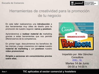 Herramientas de creatividad para la promoción
de tu negocio
En este taller realizaremos una introducción a
dos herramientas muy útiles de diseño para la
promoción de nuestro negocio: canva y powtoon.
Aprenderemos a realizar material de marketing
gracias a estas herramientas que nos permite
diferenciarnos de la competencia.
En primer lugar, descubriremos los beneficios de
las mismas y luego crearemos con canva nuestro
material de marketing y con powtoon nuestro
vídeo promocional.
Dirigido a personas sin conocimientos previos
sobre ellas.
Impartido por Mar Sánchez
Consultora
IDEL, SL
Martes 14 de Junio
09:00 a 14:00 h
TIC aplicadas al sector comercial y hostelero
Escuela de Comercio
Área 1
 