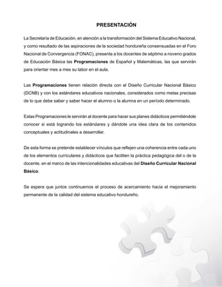 PRESENTACIÓN
La Secretaría de Educación, en atención a la transformación del Sistema Educativo Nacional,
y como resultado de las aspiraciones de la sociedad hondureña consensuadas en el Foro
Nacional de Convergencia (FONAC), presenta a los docentes de séptimo a noveno grados
de Educación Básica las Programaciones de Español y Matemáticas, las que servirán
para orientar mes a mes su labor en el aula.
Las Programaciones tienen relación directa con el Diseño Curricular Nacional Básico
(DCNB) y con los estándares educativos nacionales, considerados como metas precisas
de lo que debe saber y saber hacer el alumno o la alumna en un período determinado.
Estas Programaciones le servirán al docente para hacer sus planes didácticos permitiéndole
conocer si está logrando los estándares y dándole una idea clara de los contenidos
conceptuales y actitudinales a desarrollar.
'HHVWDIRUPDVHSUHWHQGHHVWDEOHFHUYtQFXORVTXHUHÀHMHQXQDFRKHUHQFLDHQWUHFDGDXQR
de los elementos curriculares y didácticos que faciliten la práctica pedagógica del o de la
docente, en el marco de las intencionalidades educativas del Diseño Curricular Nacional
Básico.
6HHVSHUDTXHMXQWRVFRQWLQXHPRVHOSURFHVRGHDFHUFDPLHQWRKDFLDHOPHMRUDPLHQWR
permanente de la calidad del sistema educativo hondureño.
 