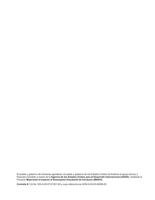 El pueblo y gobierno de Honduras agradecen al pueblo y gobierno de los Estados Unidos de América el apoyo técnico y
financiero brindado a través de la Agencia de los Estados Unidos para el Desarrollo Internacional (USAID), mediante el
Proyecto Mejorando el Impacto al Desempeño Estudiantil de Honduras (MIDEH).
Contrato #: CA No. 522-A-00-07-01001-00 y cuya referencia es GDN-A-00-03-00006-00
 