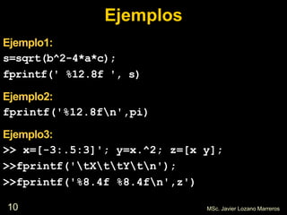10 MSc. Javier Lozano Marreros
Ejemplos
Ejemplo1:
s=sqrt(b^2-4*a*c);
fprintf(' %12.8f ', s)
Ejemplo2:
fprintf('%12.8fn',pi)
Ejemplo3:
>> x=[-3:.5:3]'; y=x.^2; z=[x y];
>>fprintf('tXttYtn');
>>fprintf('%8.4f %8.4fn',z')
 