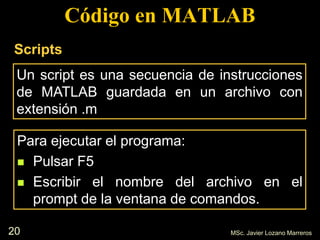 20
Código en MATLAB
Un script es una secuencia de instrucciones
de MATLAB guardada en un archivo con
extensión .m
MSc. Javier Lozano Marreros
Scripts
Para ejecutar el programa:
 Pulsar F5
 Escribir el nombre del archivo en el
prompt de la ventana de comandos.
 