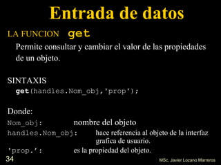 34
Entrada de datos
LA FUNCION get
Permite consultar y cambiar el valor de las propiedades
de un objeto.
SINTAXIS
get(handles.Nom_obj,'prop');
Donde:
Nom_obj: nombre del objeto
handles.Nom_obj: hace referencia al objeto de la interfaz
grafica de usuario.
'prop.’: es la propiedad del objeto.
MSc. Javier Lozano Marreros
 