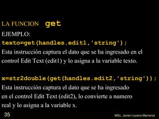 35
LA FUNCION get
EJEMPLO:
texto=get(handles.edit1,'string');
Esta instrucción captura el dato que se ha ingresado en el
control Edit Text (edit1) y lo asigna a la variable texto.
x=str2double(get(handles.edit2,'string'));
Esta instrucción captura el dato que se ha ingresado
en el control Edit Text (edit2), lo convierte a numero
real y lo asigna a la variable x.
MSc. Javier Lozano Marreros
 