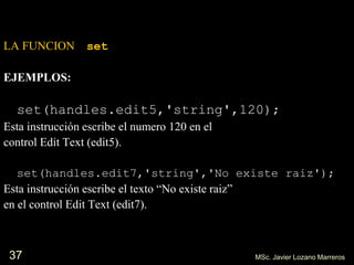 37
LA FUNCION set
EJEMPLOS:
set(handles.edit5,'string',120);
Esta instrucción escribe el numero 120 en el
control Edit Text (edit5).
set(handles.edit7,'string','No existe raiz');
Esta instrucción escribe el texto “No existe raiz”
en el control Edit Text (edit7).
MSc. Javier Lozano Marreros
 