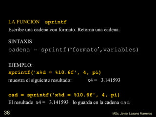 38
LA FUNCION sprintf
Escribe una cadena con formato. Retorna una cadena.
SINTAXIS
cadena = sprintf(‘formato’,variables)
EJEMPLO:
sprintf('x%d = %10.6f', 4, pi)
muestra el siguiente resultado: x4 = 3.141593
cad = sprintf('x%d = %10.6f', 4, pi)
El resultado x4 = 3.141593 lo guarda en la cadena cad
MSc. Javier Lozano Marreros
 