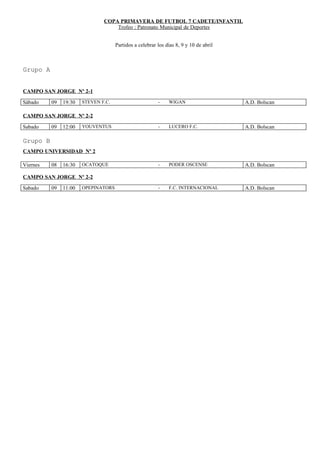 COPA PRIMAVERA DE FUTBOL 7 CADETE/INFANTIL
                                   Trofeo : Patronato Municipal de Deportes


                                     Partidos a celebrar los días 8, 9 y 10 de abril



Grupo A


CAMPO SAN JORGE Nº 2-1

Sábado    09   19:30   STEVEN F.C.                       -    WIGAN                    A.D. Bolscan

CAMPO SAN JORGE Nº 2-2

Sabado    09   12:00   YOUVENTUS                         -    LUCERO F.C.              A.D. Bolscan

Grupo B
CAMPO UNIVERSIDAD Nº 2

Viernes   08   16:30   OCATOQUE                          -    PODER OSCENSE            A.D. Bolscan

CAMPO SAN JORGE Nº 2-2

Sabado    09   11:00   OPEPINATORS                       -    F.C. INTERNACIONAL       A.D. Bolscan
 
