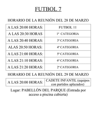 FUTBOL 7
HORARIO DE LA REUNIÓN DEL 28 DE MARZO
A LAS 20:00 HORAS:          FUTBOL 11
A LAS 20:30 HORAS          1ª CATEGORIA

A LAS 20:40 HORAS:         3ª CATEGORIA

ALAS 20:50 HORAS:          4ª CATEGORIA

A LAS 21:00 HORAS:         5ª CATEGORIA

A LAS 21:10 HORAS:         6ª CATEGORIA

A LAS 21:20 HORAS:         2ª CATEGORIA

HORARIO DE LA REUNIÓN DEL 29 DE MARZO
                     CADETE INFANTIL (equipos
A LAS 20:00 HORAS:     con partidos aplazados)
 Lugar: PABELLÓN DEL PARQUE (Entrada por
           acceso a piscina cubierta)
 