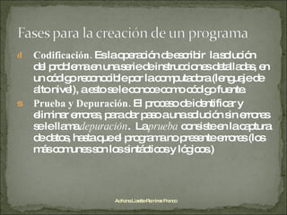 Codificación.  Es la operación de escribir  la solución del problema en una serie de instrucciones detalladas, en un código reconocible por la computadora (lenguaje de alto nivel), a esto se le conoce como código fuente. Prueba y Depuración.  El proceso de identificar y eliminar errores, para dar paso a una solución sin errores se le llama  depuración .  La  prueba  consiste en la captura de datos, hasta que el programa no presente errores (los más comunes son los sintácticos y lógicos.) Adriana Lizette Ramírez Franco 