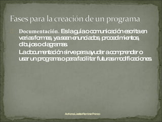 Documentación.  Es la guía o comunicación escrita en varias formas, ya sean enunciados, procedimientos, dibujos o diagramas. La documentación sirve para ayudar a comprender o usar un programa o para facilitar futuras modificaciones. Adriana Lizette Ramírez Franco 