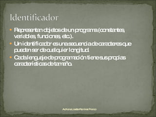 Representan objetos de un programa (constantes, variables, funciones, etc.). Un identificador es una secuencia de caracteres que pueden ser de cualquier longitud. Cada lenguaje de programación tiene sus propias características de tamaño. Adriana Lizette Ramírez Franco 