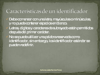Debe comenzar con una letra, mayúsculas o minúsculas,  y no puede contener espacios en blanco. Letras, dígitos y caracteres de subrayado están permitidos después del primer carácter. No se puede utilizar una palabra reservada como identificador, sin embargo, los identificador estándar se pueden redefinir. Adriana Lizette Ramírez Franco 