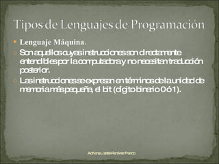 Lenguaje Máquina.  Son aquellos cuyas instrucciones son directamente entendibles por la computadora y no necesitan traducción posterior.  Las instrucciones se expresan en términos de la unidad de memoria más pequeña, el bit (dígito binario 0 ó 1). Adriana Lizette Ramírez Franco 