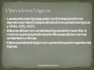 Las expresiones lógicas pueden combinarse para formar expresiones más complejas utilizando los operadores lógicos: y (&&), ó (||), no (!). Estos se utilizan con constantes lógicas de forma similar al modo en que los operadores aritméticos se utilizan con las constantes numéricas. Estos operadores trabajan con operandos que son expresiones lógicas. Adriana Lizette Ramírez Franco 