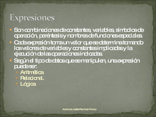 Son combinaciones de constantes, variables, símbolos de operación, paréntesis y nombres de funciones especiales. Cada expresión toma un valor que se determina tomando los valores de variables y constantes implicadas y la ejecución de las operaciones indicadas. Según el tipo de datos que se manipulen, una expresión puede ser: Aritmética. Relacional. Lógica. Adriana Lizette Ramírez Franco 
