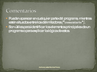 Pueden aparecer en cualquier parte del programa, mientras estén situados entre los delimitadores  /*comentario*/ . Son útiles para identificar los elementos principales de un programa o para explicar la lógica de estos. Adriana Lizette Ramírez Franco 