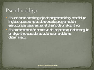 Es una mezcla de lenguaje de programación y español (o inglés), que se emplea dentro de la programación estructurada, para realizar el diseño de un algoritmo. Es la representación narrativa de los pasos que debe seguir un algoritmo para dar solución a un problema determinado. Adriana Lizette Ramírez Franco 
