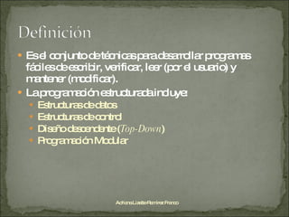 Es el conjunto de técnicas para desarrollar programas fáciles de escribir, verificar, leer (por el usuario) y mantener (modificar). La programación estructurada incluye: Estructuras de datos Estructuras de control Diseño descendente ( Top-Down ) Programación Modular Adriana Lizette Ramírez Franco 
