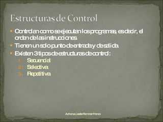 Controlan como se ejecutan los programas, es decir, el orden de las instrucciones. Tienen un solo punto de entrada y de salida. Existen 3 tipos de estructuras de control: Secuencial Selectiva Repetitiva  Adriana Lizette Ramírez Franco 