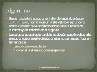 Se deriva de la traducción al latín de la palabra árabe  alkhowarizmi , nombre de un matemático y astrónomo árabe  que escribió un tratado sobre manipulación de  números y ecuaciones en el siglo IX. La solución a cualquier problema de cómputo involucra la ejecución de una serie de acciones en orden específico, en términos de: Las acciones a ejecutarse. El orden el cual las acciones se ejecutan. Adriana Lizette Ramírez Franco 