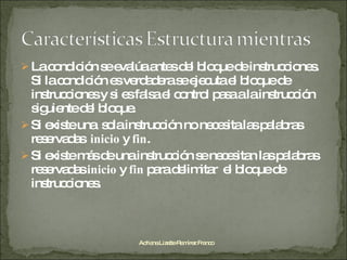 La condición se evalúa antes del bloque de instrucciones. Si la condición es verdadera se ejecuta el bloque de instrucciones y si es falsa el control pasa a la instrucción siguiente del bloque. Si existe una  sola instrucción no necesita las palabras reservadas  inicio  y  fin . Si existe más de una instrucción se necesitan las palabras reservadas  inicio  y  fin  para delimitar  el bloque de instrucciones. Adriana Lizette Ramírez Franco 