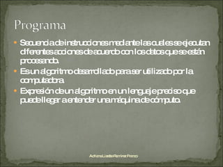Secuencia de instrucciones mediante las cuales se ejecutan diferentes acciones de acuerdo con los datos que se están procesando. Es un algoritmo desarrollado para ser utilizado por la computadora. Expresión de un algoritmo en un lenguaje preciso que puede llegar a entender una máquina de cómputo. Adriana Lizette Ramírez Franco 