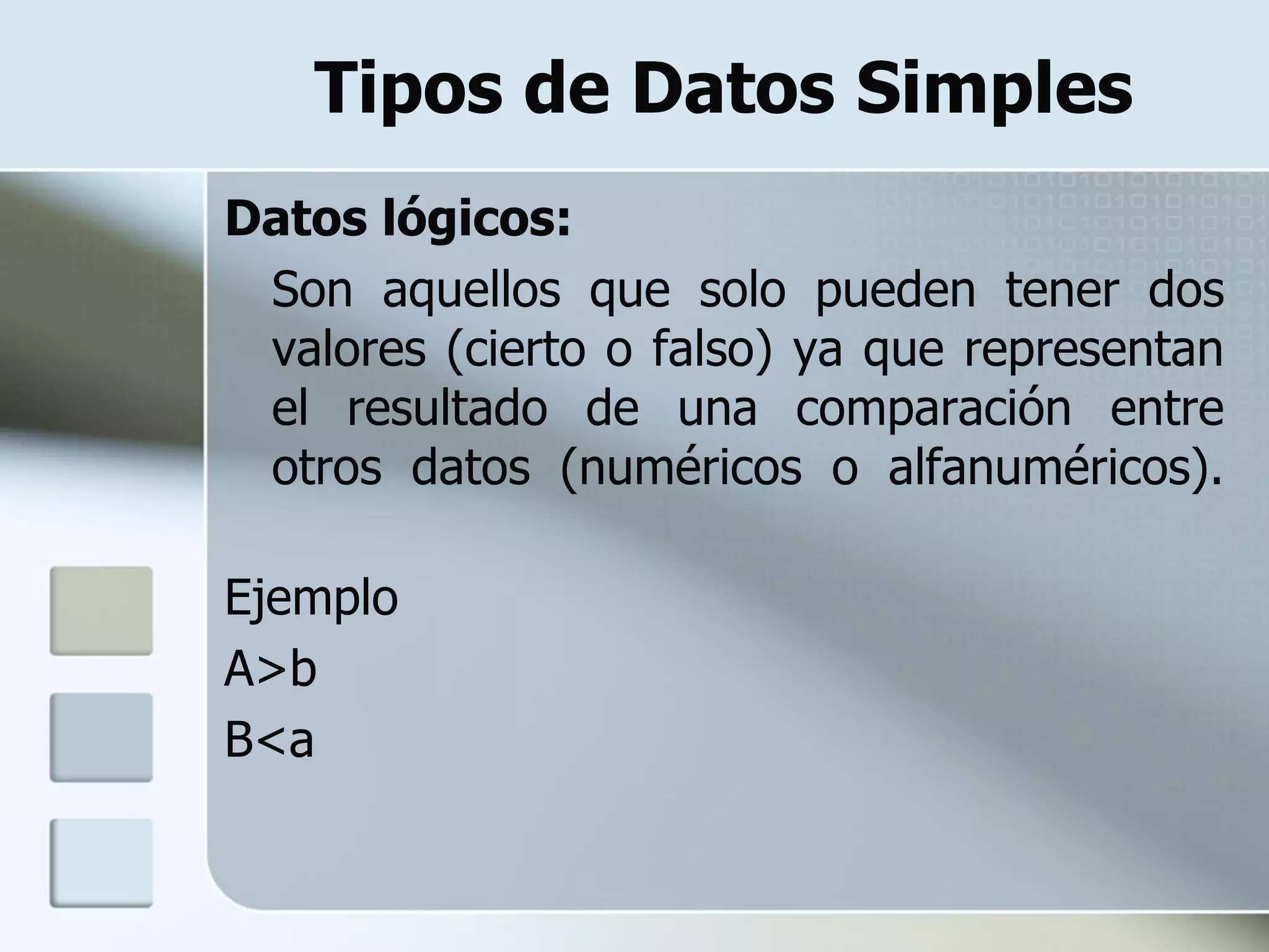 Tipos de Datos Simples
Datos lógicos:
 Son aquellos que solo pueden tener dos
 valores (cierto o falso) ya que representan
 el resultado de una comparación entre
 otros datos (numéricos o alfanuméricos).

Ejemplo
A>b
B<a
 
