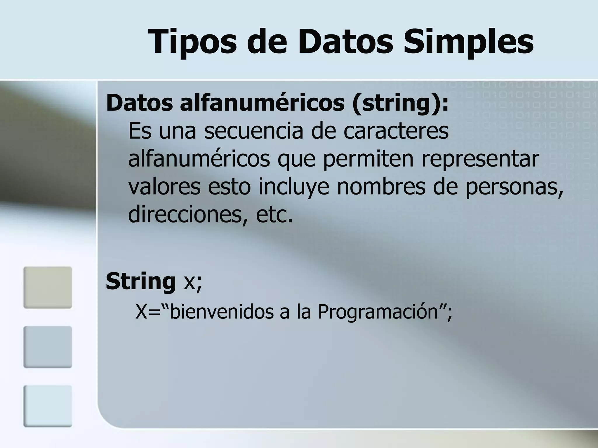 Tipos de Datos Simples
Datos alfanuméricos (string):
 Es una secuencia de caracteres
 alfanuméricos que permiten representar
 valores esto incluye nombres de personas,
 direcciones, etc.

String x;
  X=“bienvenidos a la Programación”;
 