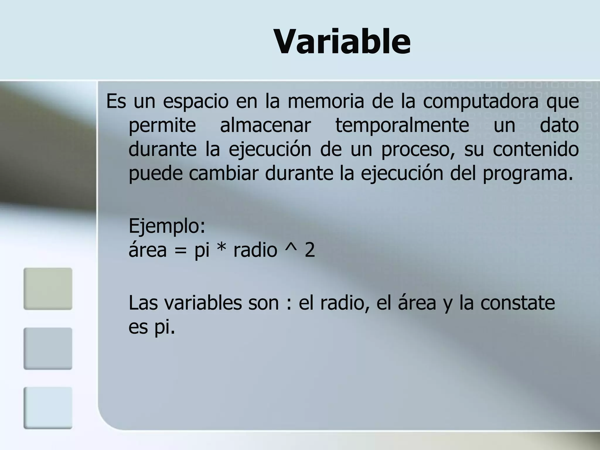 Variable
Es un espacio en la memoria de la computadora que
  permite almacenar temporalmente un dato
  durante la ejecución de un proceso, su contenido
  puede cambiar durante la ejecución del programa.

  Ejemplo:
  área = pi * radio ^ 2

  Las variables son : el radio, el área y la constate
  es pi.
 
