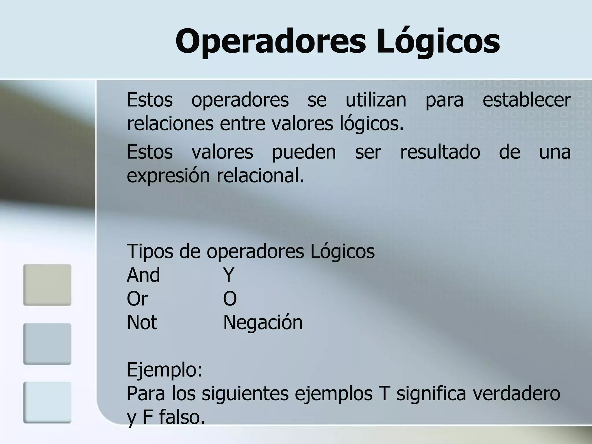 Operadores Lógicos
Estos operadores se utilizan para establecer
relaciones entre valores lógicos.
Estos valores pueden ser resultado de una
expresión relacional.


Tipos de operadores Lógicos
And        Y
Or         O
Not        Negación

Ejemplo:
Para los siguientes ejemplos T significa verdadero
y F falso.
 