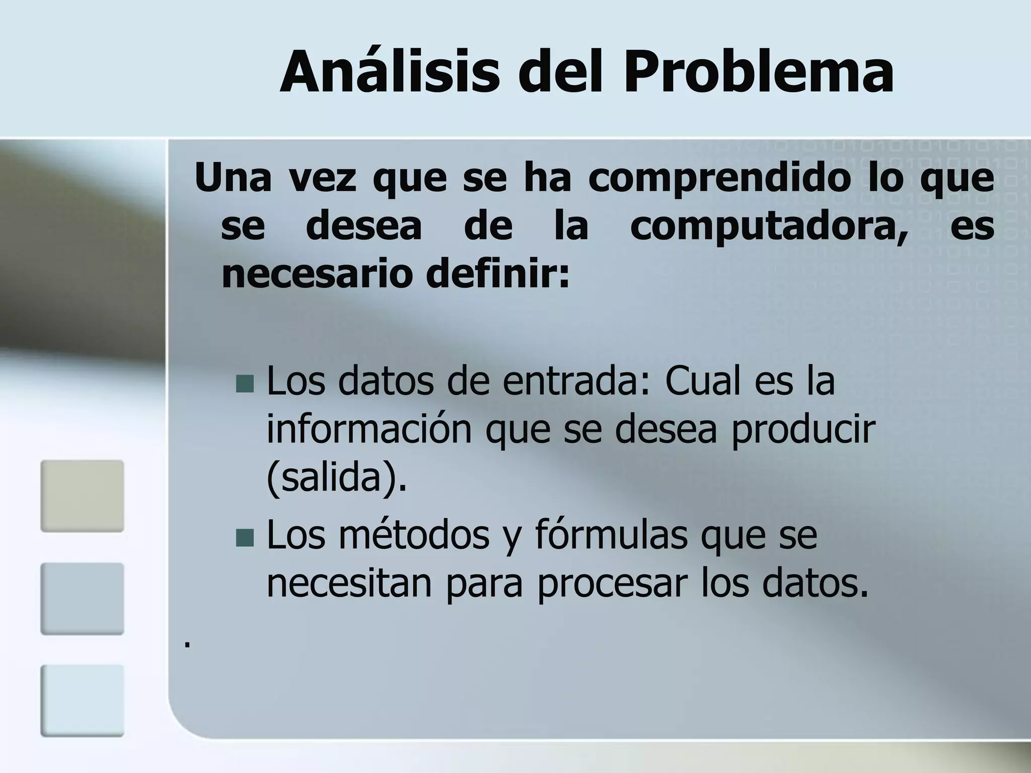 Análisis del Problema
    Una vez que se ha comprendido lo que
     se desea de la computadora, es
     necesario definir:

      Los datos de entrada: Cual es la
       información que se desea producir
       (salida).
      Los métodos y fórmulas que se
       necesitan para procesar los datos.
.
 