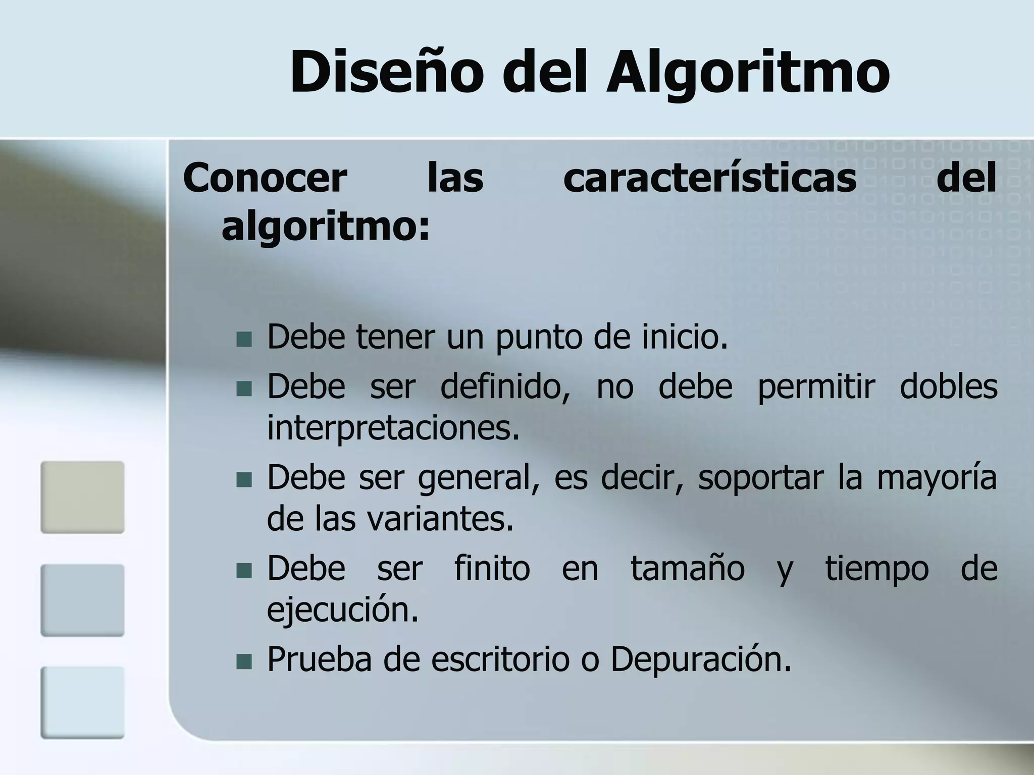 Diseño del Algoritmo
Conocer    las           características         del
 algoritmo:

     Debe tener un punto de inicio.
     Debe ser definido, no debe permitir dobles
      interpretaciones.
     Debe ser general, es decir, soportar la mayoría
      de las variantes.
     Debe ser finito en tamaño y tiempo de
      ejecución.
     Prueba de escritorio o Depuración.
 