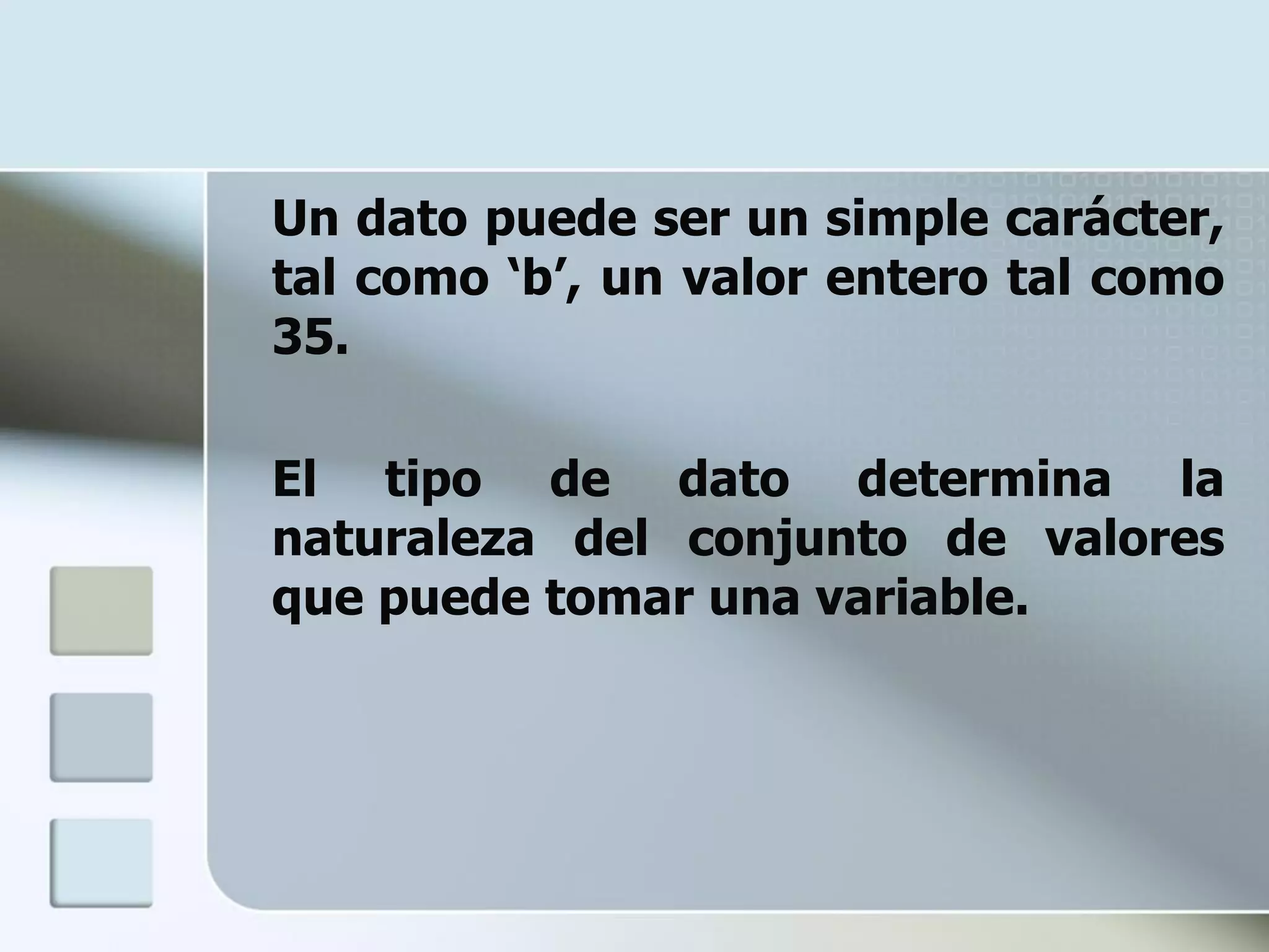 Un dato puede ser un simple carácter,
tal como ‘b’, un valor entero tal como
35.

El tipo de dato determina la
naturaleza del conjunto de valores
que puede tomar una variable.
 